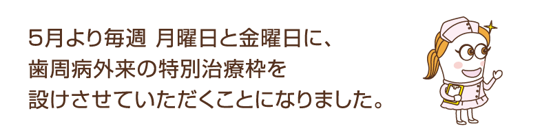 ５月より毎週 月曜日と金曜日に、歯周病外来の特別治療枠を設けさせていただくことになりました。